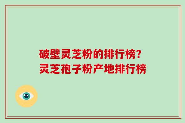 破壁灵芝粉的排行榜？灵芝孢子粉产地排行榜