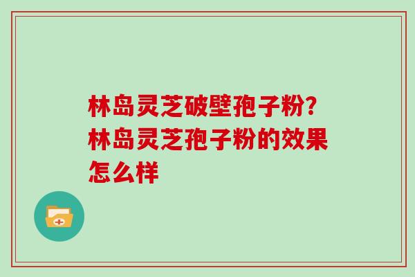 林岛灵芝破壁孢子粉？林岛灵芝孢子粉的效果怎么样