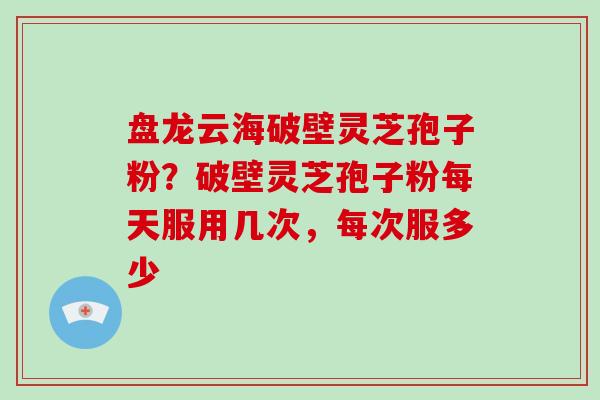 盘龙云海破壁灵芝孢子粉?破壁灵芝孢子粉每天服用几次,每次服多少 盘龙云海破壁灵芝孢子粉?破壁灵芝孢子粉每天服用几次,每次服多少