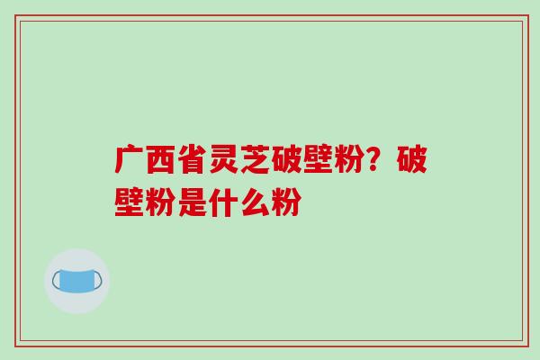 广西省灵芝破壁粉？破壁粉是什么粉
