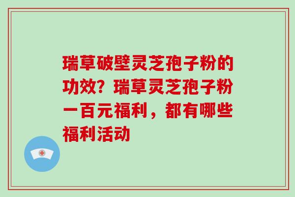 瑞草破壁灵芝孢子粉的功效？瑞草灵芝孢子粉一百元福利，都有哪些福利活动