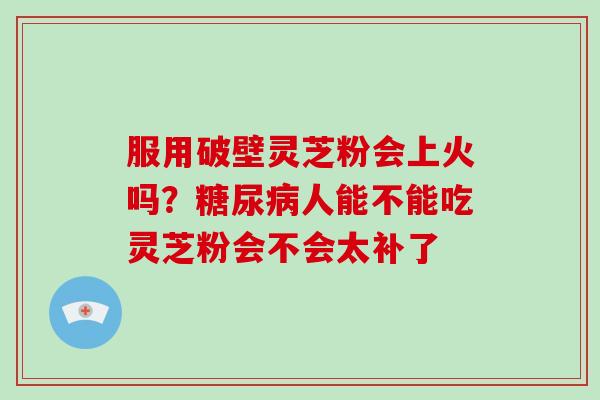 服用破壁灵芝粉会上火吗?人能不能吃灵芝粉会不会太补了 服用破壁灵芝粉会上火吗?人能不能吃灵芝粉会不会太补了