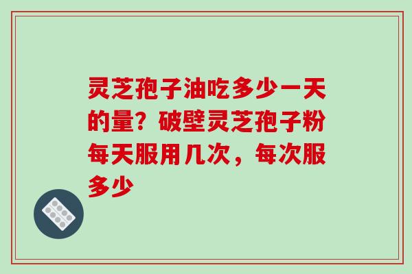 灵芝孢子油吃多少一天的量？破壁灵芝孢子粉每天服用几次，每次服多少