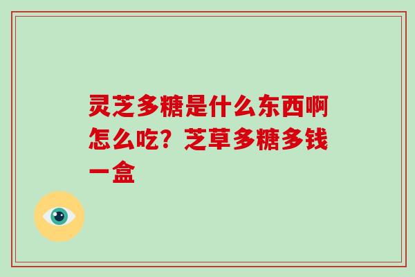 灵芝多糖是什么东西啊怎么吃?芝草多糖多钱一盒 灵芝多糖是什么东西啊怎么吃?芝草多糖多钱一盒