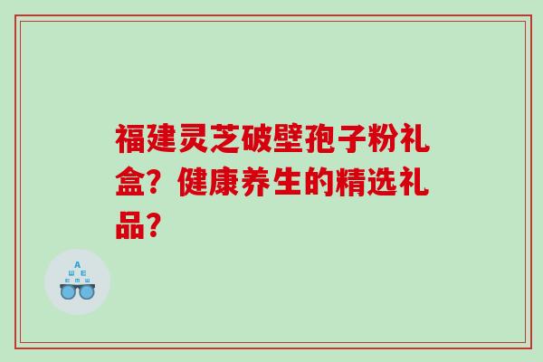 福建灵芝破壁孢子粉礼盒?健康养生的精选礼品? 福建灵芝破壁孢子粉礼盒?健康养生的精选礼品?
