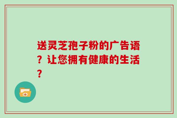 送灵芝孢子粉的广告语？让您拥有健康的生活？