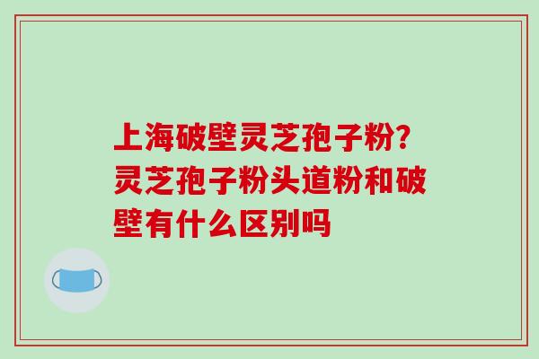 上海破壁灵芝孢子粉？灵芝孢子粉头道粉和破壁有什么区别吗