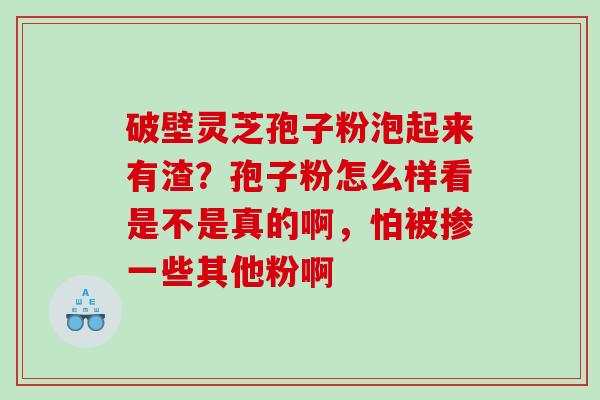 破壁灵芝孢子粉泡起来有渣？孢子粉怎么样看是不是真的啊，怕被掺一些其他粉啊