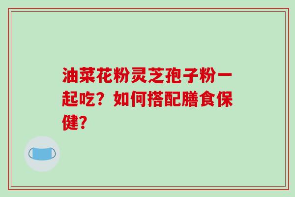 油菜花粉灵芝孢子粉一起吃？如何搭配膳食保健？