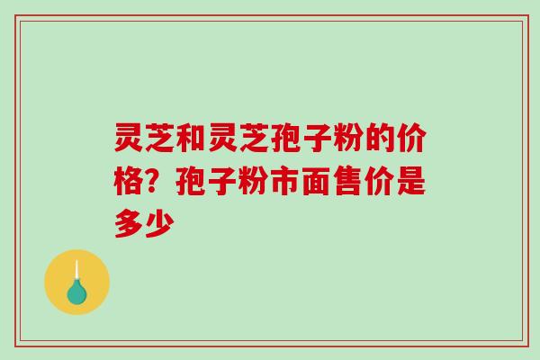 灵芝和灵芝孢子粉的价格？孢子粉市面售价是多少