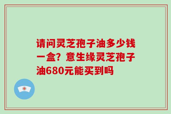 请问灵芝孢子油多少钱一盒?意生缘灵芝孢子油680元能买到吗 请问灵芝孢子油多少钱一盒?意生缘灵芝孢子油680元能买到吗
