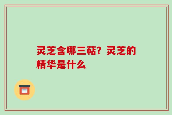 灵芝含哪三萜？灵芝的精华是什么