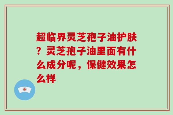 超临界灵芝孢子油护肤？灵芝孢子油里面有什么成分呢，保健效果怎么样