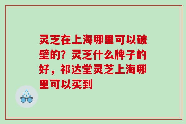 灵芝在上海哪里可以破壁的？灵芝什么牌子的好，祁达堂灵芝上海哪里可以买到