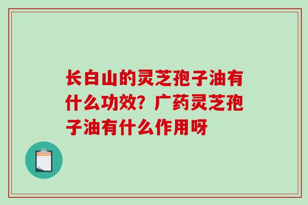 长白山的灵芝孢子油有什么功效?广药灵芝孢子油有什么作用呀 长白山的灵芝孢子油有什么功效?广药灵芝孢子油有什么作用呀