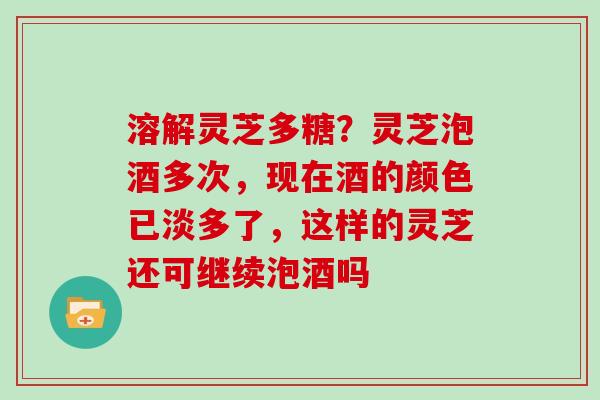 溶解灵芝多糖?灵芝泡酒多次,现在酒的颜色已淡多了,这样的灵芝还可继续泡酒吗 溶解灵芝多糖?灵芝泡酒多次,现在酒的颜色已淡多了,这样的灵芝还可继续泡酒吗