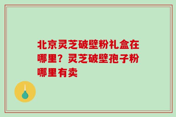 北京灵芝破壁粉礼盒在哪里？灵芝破壁孢子粉哪里有卖