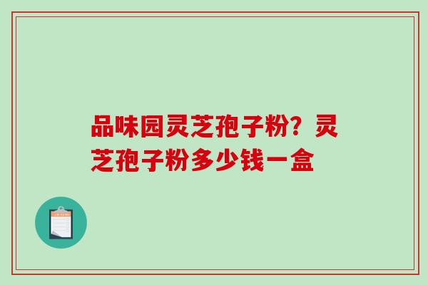 品味园灵芝孢子粉?灵芝孢子粉多少钱一盒 品味园灵芝孢子粉?灵芝孢子粉多少钱一盒