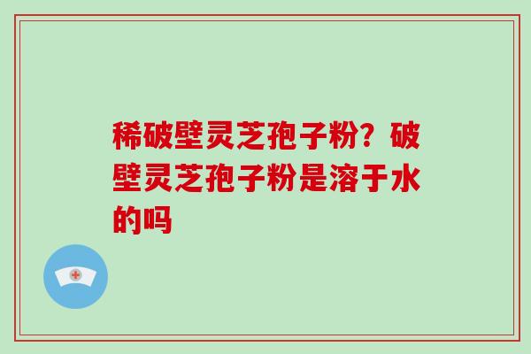 稀破壁灵芝孢子粉?破壁灵芝孢子粉是溶于水的吗 稀破壁灵芝孢子粉?破壁灵芝孢子粉是溶于水的吗