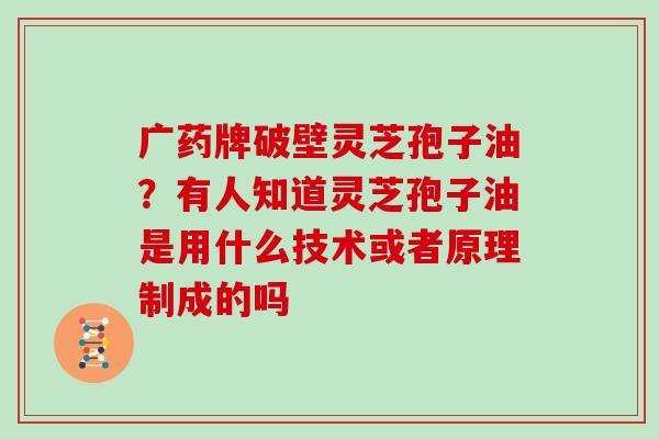 广药牌破壁灵芝孢子油？有人知道灵芝孢子油是用什么技术或者原理制成的吗