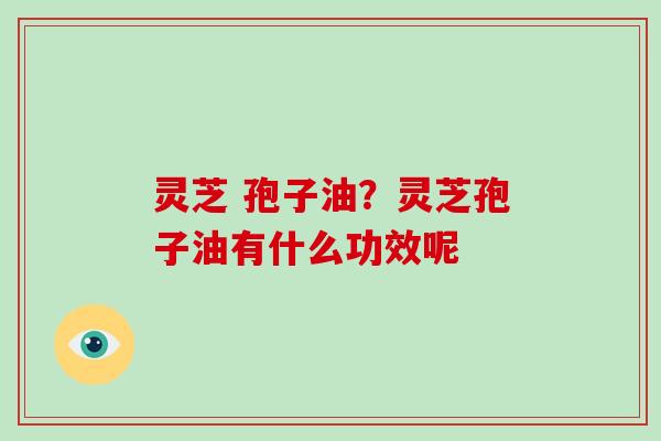 灵芝 孢子油？灵芝孢子油有什么功效呢