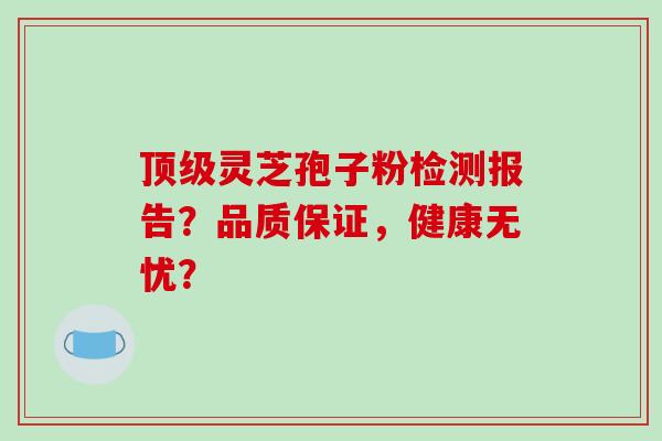 灵芝孢子粉检测报告？品质保证，健康无忧？