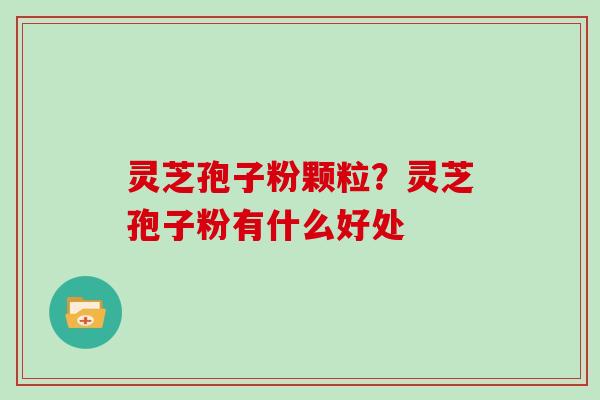 灵芝孢子粉颗粒？灵芝孢子粉有什么好处