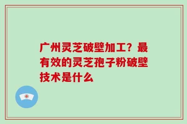 广州灵芝破壁加工?有效的灵芝孢子粉破壁技术是什么 广州灵芝破壁加工?有效的灵芝孢子粉破壁技术是什么