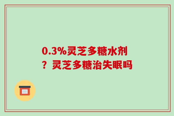 0.3%灵芝多糖水剂?灵芝多糖吗 0.3%灵芝多糖水剂?灵芝多糖吗
