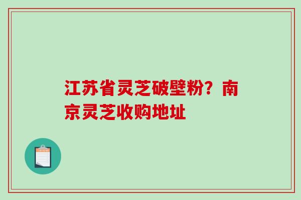 江苏省灵芝破壁粉?南京灵芝收购地址 江苏省灵芝破壁粉?南京灵芝收购地址