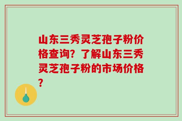 山东三秀灵芝孢子粉价格查询?了解山东三秀灵芝孢子粉的市场价格? 山东三秀灵芝孢子粉价格查询?了解山东三秀灵芝孢子粉的市场价格?