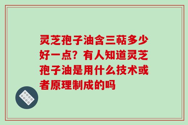 灵芝孢子油含三萜多少好一点？有人知道灵芝孢子油是用什么技术或者原理制成的吗