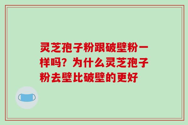 灵芝孢子粉跟破壁粉一样吗？为什么灵芝孢子粉去壁比破壁的更好
