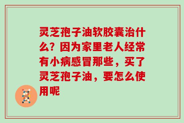 灵芝孢子油软胶囊什么？因为家里老人经常有小那些，买了灵芝孢子油，要怎么使用呢