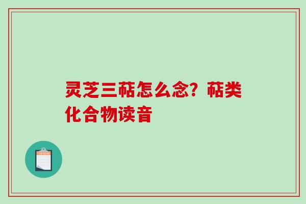 灵芝三萜怎么念?萜类化合物读音 灵芝三萜怎么念?萜类化合物读音