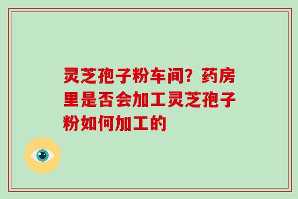 灵芝孢子粉车间？药房里是否会加工灵芝孢子粉如何加工的