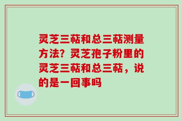 灵芝三萜和总三萜测量方法？灵芝孢子粉里的灵芝三萜和总三萜，说的是一回事吗