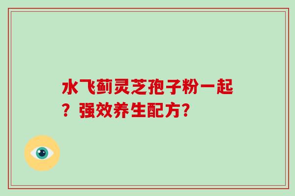 水飞蓟灵芝孢子粉一起?强效养生配方? 水飞蓟灵芝孢子粉一起?强效养生配方?