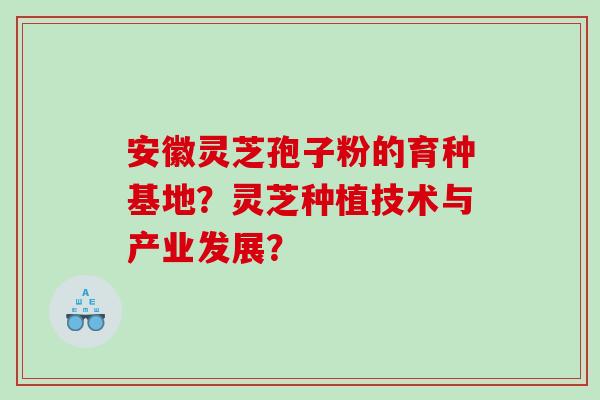 安徽灵芝孢子粉的育种基地？灵芝种植技术与产业发展？
