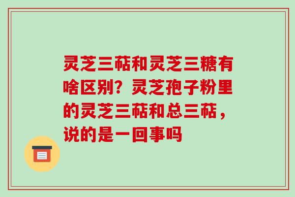 灵芝三萜和灵芝三糖有啥区别？灵芝孢子粉里的灵芝三萜和总三萜，说的是一回事吗