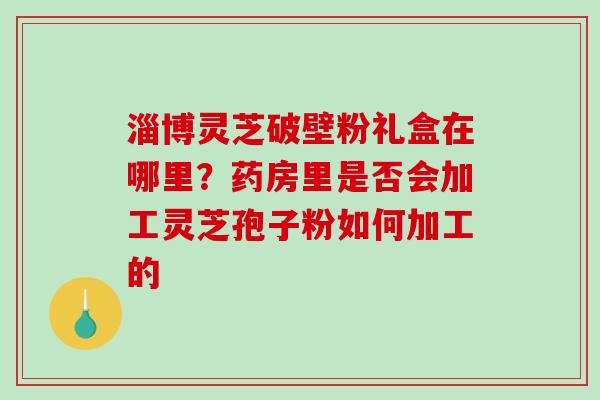 淄博灵芝破壁粉礼盒在哪里?药房里是否会加工灵芝孢子粉如何加工的 淄博灵芝破壁粉礼盒在哪里?药房里是否会加工灵芝孢子粉如何加工的