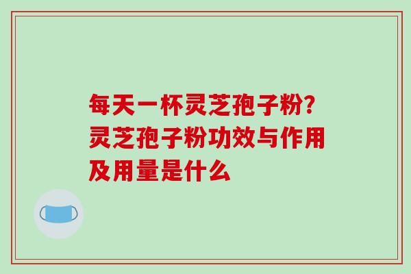 每天一杯灵芝孢子粉？灵芝孢子粉功效与作用及用量是什么