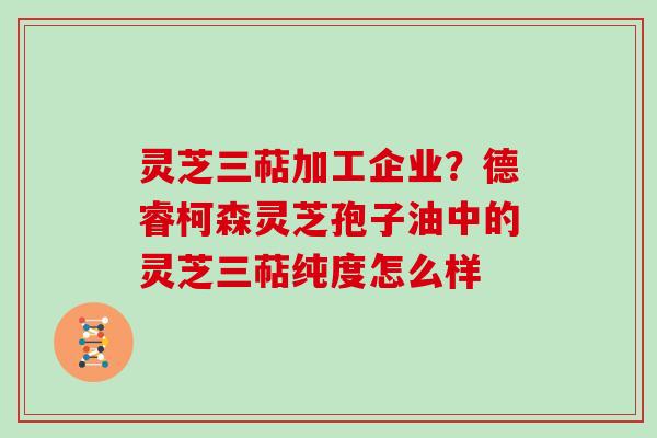 灵芝三萜加工企业？德睿柯森灵芝孢子油中的灵芝三萜纯度怎么样