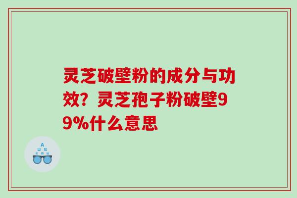 灵芝破壁粉的成分与功效？灵芝孢子粉破壁99%什么意思