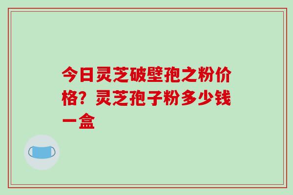 今日灵芝破壁孢之粉价格?灵芝孢子粉多少钱一盒 今日灵芝破壁孢之粉价格?灵芝孢子粉多少钱一盒