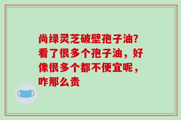 尚绿灵芝破壁孢子油？看了很多个孢子油，好像很多个都不便宜呢，咋那么贵