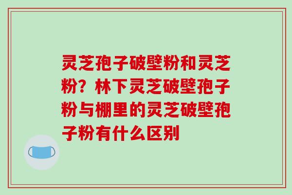 灵芝孢子破壁粉和灵芝粉?林下灵芝破壁孢子粉与棚里的灵芝破壁孢子粉有什么区别 灵芝孢子破壁粉和灵芝粉?林下灵芝破壁孢子粉与棚里的灵芝破壁孢子粉有什么区别