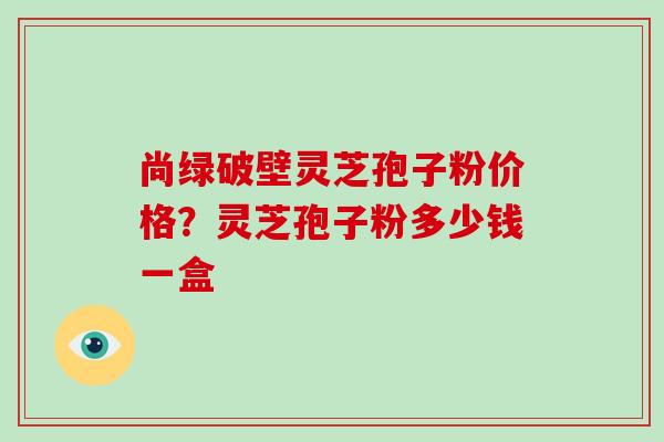尚绿破壁灵芝孢子粉价格？灵芝孢子粉多少钱一盒