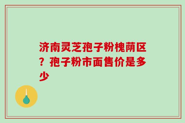 济南灵芝孢子粉槐荫区?孢子粉市面售价是多少 济南灵芝孢子粉槐荫区?孢子粉市面售价是多少