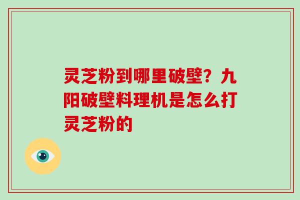 灵芝粉到哪里破壁?九阳破壁料理机是怎么打灵芝粉的 灵芝粉到哪里破壁?九阳破壁料理机是怎么打灵芝粉的